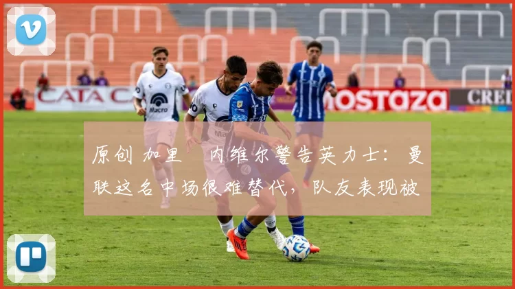 原创 加里・内维尔警告英力士:曼联这名中场很难替代,队友表现被赞 “离谱”