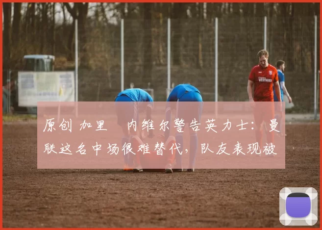 原创 加里・内维尔警告英力士：曼联这名中场很难替代，队友表现被赞 “离谱”