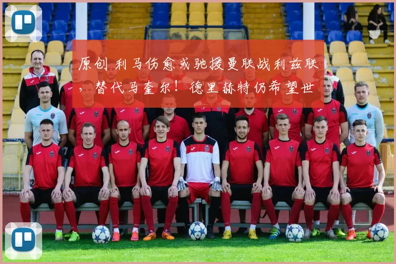 原创 利马伤愈或驰援曼联战利兹联，替代马奎尔！德里赫特仍希望世界杯前复出