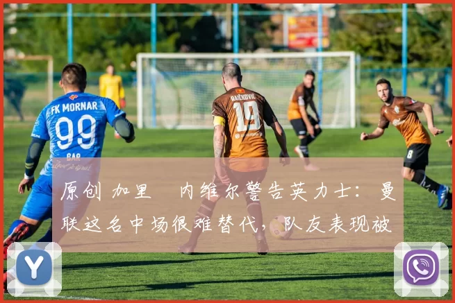 原创 加里・内维尔警告英力士：曼联这名中场很难替代，队友表现被赞 “离谱”