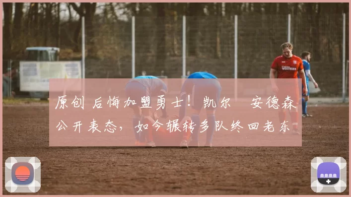 原创 后悔加盟勇士！凯尔・安德森公开表态，如今辗转多队终回老东家