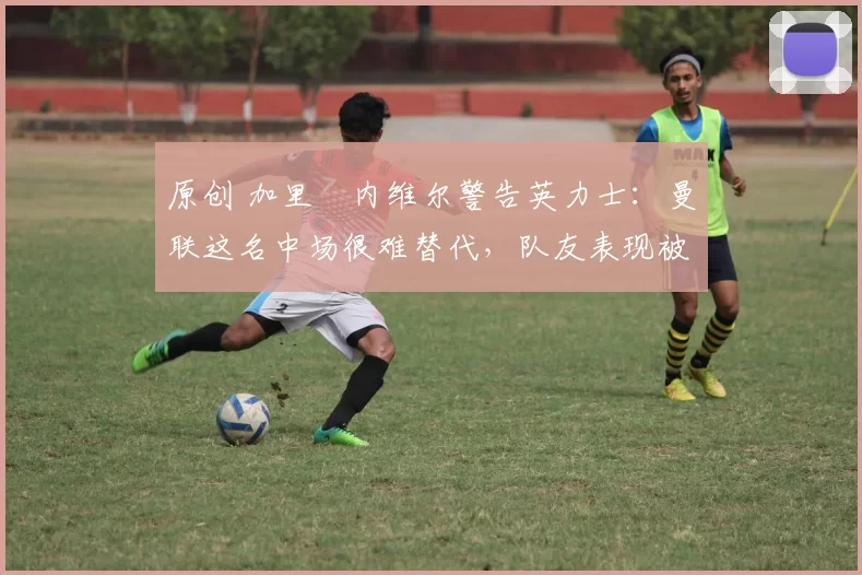 原创 加里・内维尔警告英力士:曼联这名中场很难替代,队友表现被赞 “离谱”
