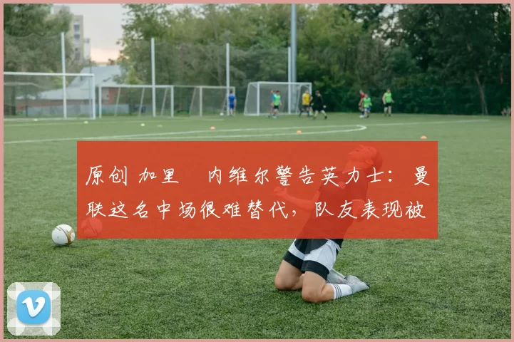 原创 加里・内维尔警告英力士：曼联这名中场很难替代，队友表现被赞 “离谱”