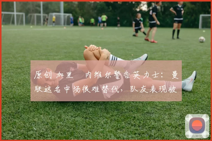 原创 加里・内维尔警告英力士：曼联这名中场很难替代，队友表现被赞 “离谱”