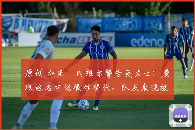原创 加里・内维尔警告英力士：曼联这名中场很难替代，队友表现被赞 “离谱”
