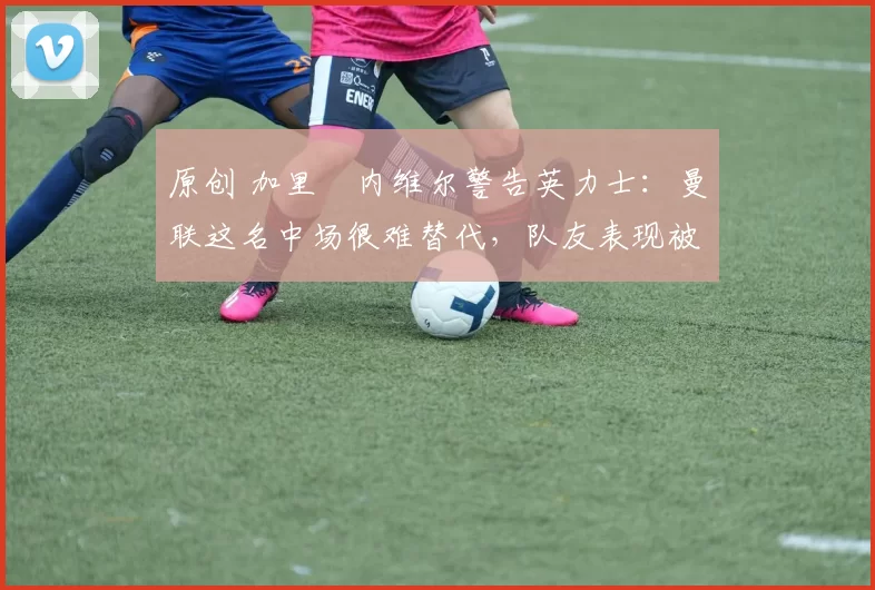 原创 加里・内维尔警告英力士：曼联这名中场很难替代，队友表现被赞 “离谱”