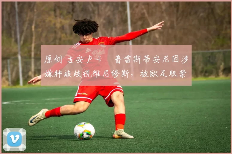 原创 吉安卢卡・普雷斯蒂安尼因涉嫌种族歧视维尼修斯，被欧足联禁赛