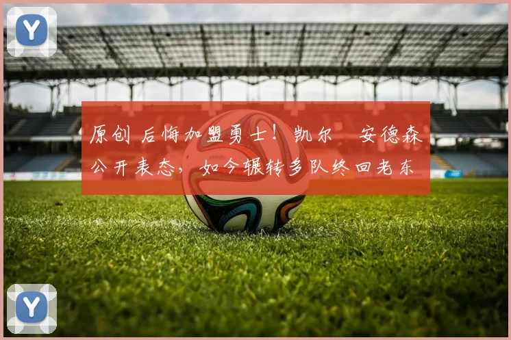 原创 后悔加盟勇士！凯尔・安德森公开表态，如今辗转多队终回老东家