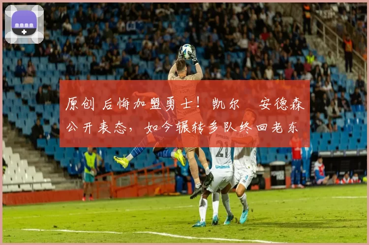 原创 后悔加盟勇士！凯尔・安德森公开表态，如今辗转多队终回老东家