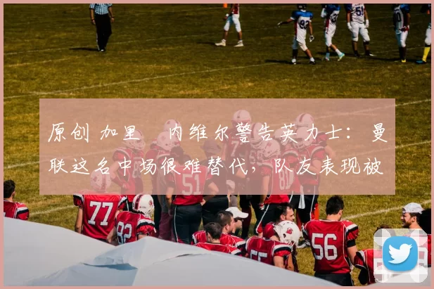 原创 加里・内维尔警告英力士：曼联这名中场很难替代，队友表现被赞 “离谱”