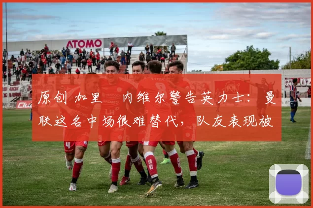 原创 加里・内维尔警告英力士:曼联这名中场很难替代,队友表现被赞 “离谱”