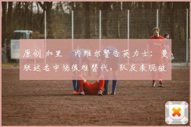 原创 加里・内维尔警告英力士：曼联这名中场很难替代，队友表现被赞 “离谱”