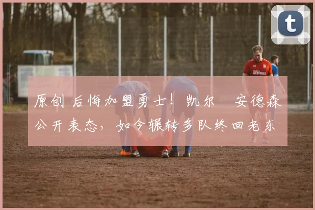 原创 后悔加盟勇士！凯尔・安德森公开表态，如今辗转多队终回老东家