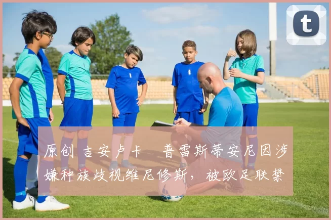 原创 吉安卢卡・普雷斯蒂安尼因涉嫌种族歧视维尼修斯，被欧足联禁赛