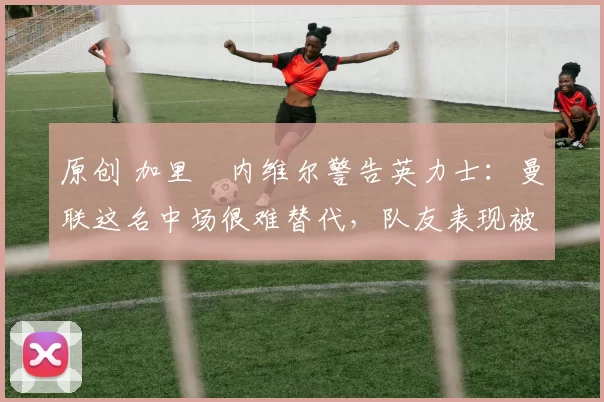 原创 加里・内维尔警告英力士：曼联这名中场很难替代，队友表现被赞 “离谱”