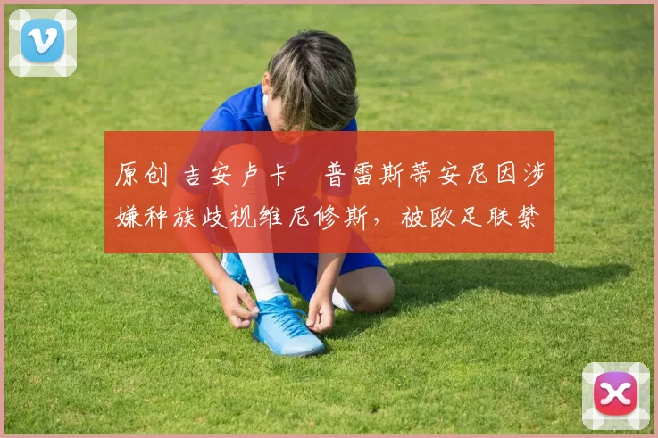 原创 吉安卢卡・普雷斯蒂安尼因涉嫌种族歧视维尼修斯，被欧足联禁赛