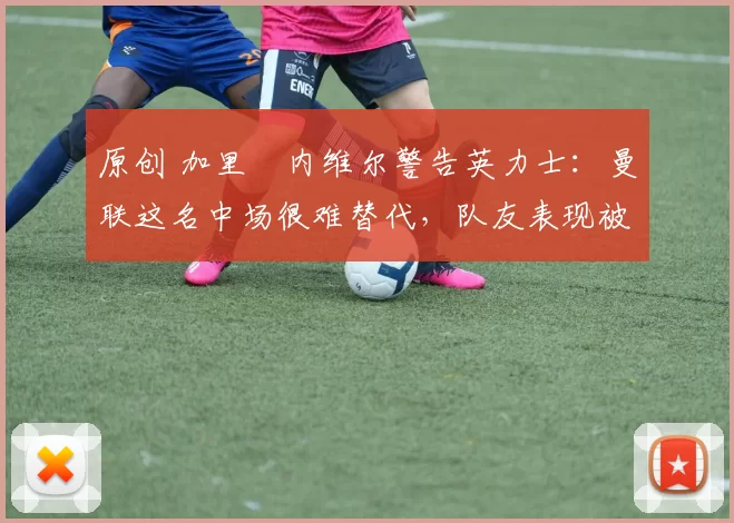 原创 加里・内维尔警告英力士：曼联这名中场很难替代，队友表现被赞 “离谱”