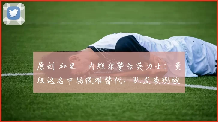 原创 加里・内维尔警告英力士:曼联这名中场很难替代,队友表现被赞 “离谱”