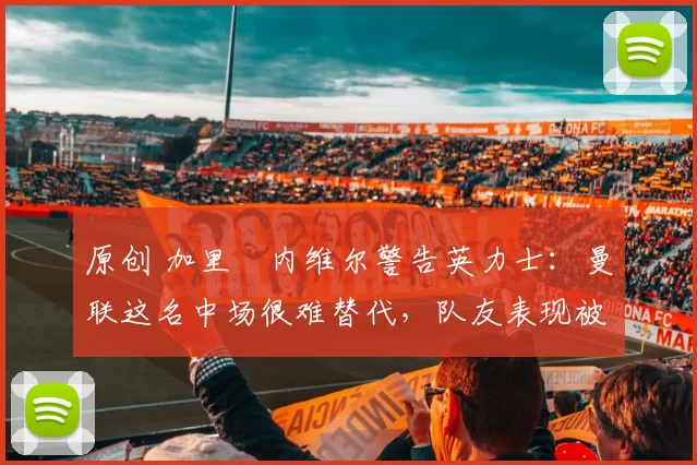 原创 加里・内维尔警告英力士：曼联这名中场很难替代，队友表现被赞 “离谱”