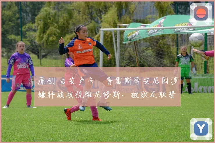 原创 吉安卢卡・普雷斯蒂安尼因涉嫌种族歧视维尼修斯，被欧足联禁赛