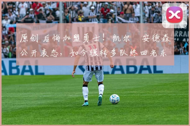 原创 后悔加盟勇士！凯尔・安德森公开表态，如今辗转多队终回老东家