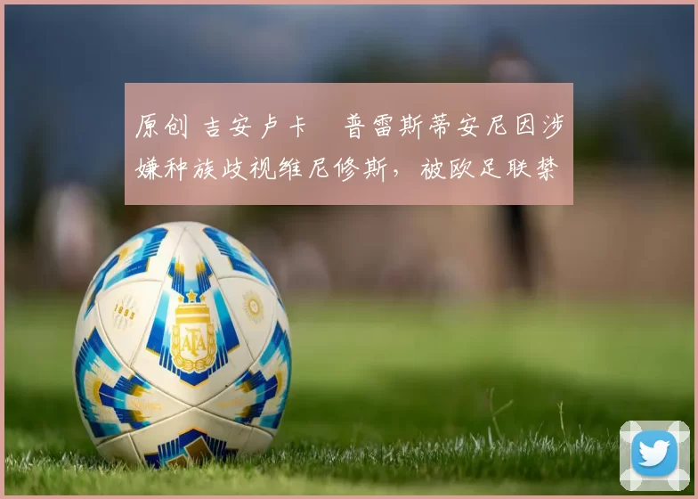 原创 吉安卢卡・普雷斯蒂安尼因涉嫌种族歧视维尼修斯，被欧足联禁赛