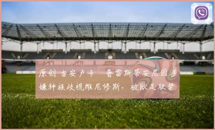 原创 吉安卢卡・普雷斯蒂安尼因涉嫌种族歧视维尼修斯，被欧足联禁赛