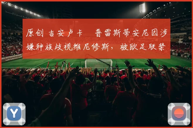 原创 吉安卢卡・普雷斯蒂安尼因涉嫌种族歧视维尼修斯，被欧足联禁赛