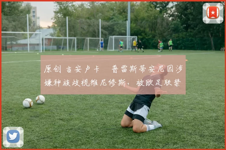 原创 吉安卢卡・普雷斯蒂安尼因涉嫌种族歧视维尼修斯,被欧足联禁赛