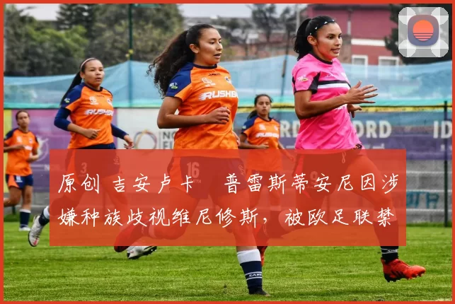 原创 吉安卢卡・普雷斯蒂安尼因涉嫌种族歧视维尼修斯，被欧足联禁赛