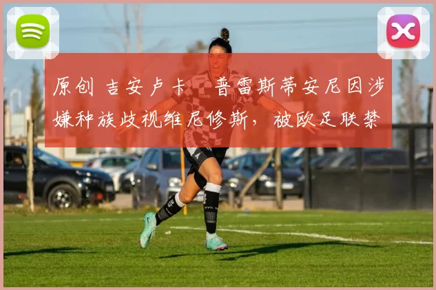 原创 吉安卢卡・普雷斯蒂安尼因涉嫌种族歧视维尼修斯，被欧足联禁赛