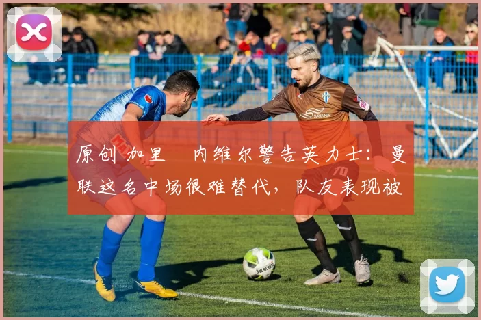 原创 加里・内维尔警告英力士:曼联这名中场很难替代,队友表现被赞 “离谱”