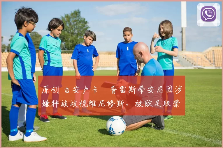 原创 吉安卢卡・普雷斯蒂安尼因涉嫌种族歧视维尼修斯，被欧足联禁赛