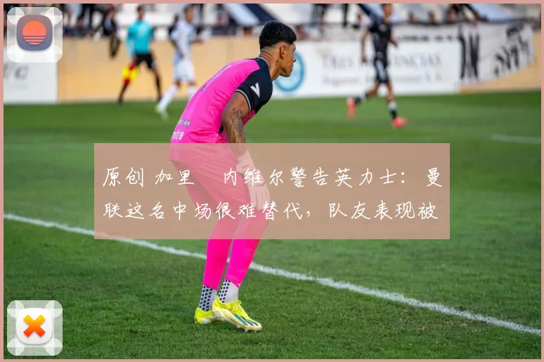 原创 加里・内维尔警告英力士：曼联这名中场很难替代，队友表现被赞 “离谱”