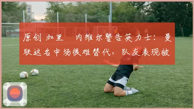 原创 加里・内维尔警告英力士：曼联这名中场很难替代，队友表现被赞 “离谱”