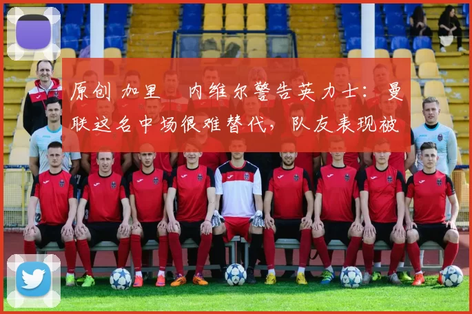 原创 加里・内维尔警告英力士：曼联这名中场很难替代，队友表现被赞 “离谱”