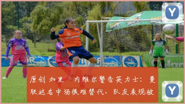 原创 加里・内维尔警告英力士：曼联这名中场很难替代，队友表现被赞 “离谱”