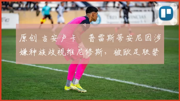 原创 吉安卢卡・普雷斯蒂安尼因涉嫌种族歧视维尼修斯，被欧足联禁赛
