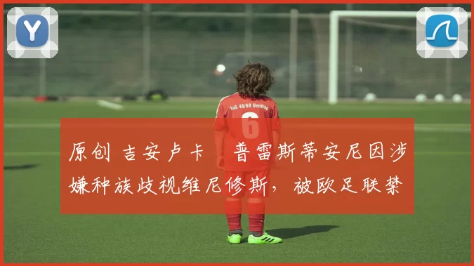 原创 吉安卢卡・普雷斯蒂安尼因涉嫌种族歧视维尼修斯，被欧足联禁赛