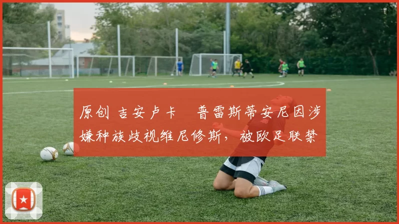 原创 吉安卢卡・普雷斯蒂安尼因涉嫌种族歧视维尼修斯，被欧足联禁赛