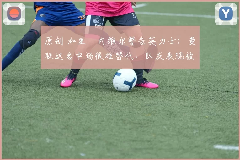 原创 加里・内维尔警告英力士：曼联这名中场很难替代，队友表现被赞 “离谱”