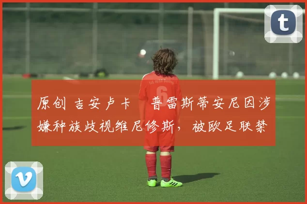 原创 吉安卢卡・普雷斯蒂安尼因涉嫌种族歧视维尼修斯，被欧足联禁赛