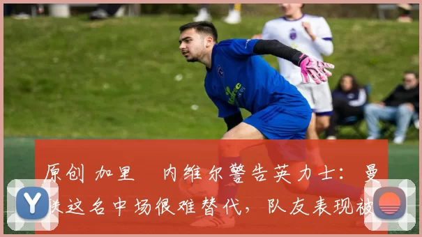 原创 加里・内维尔警告英力士:曼联这名中场很难替代,队友表现被赞 “离谱”