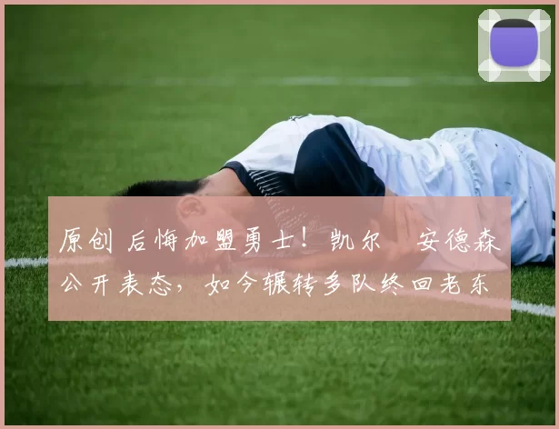 原创 后悔加盟勇士！凯尔・安德森公开表态，如今辗转多队终回老东家