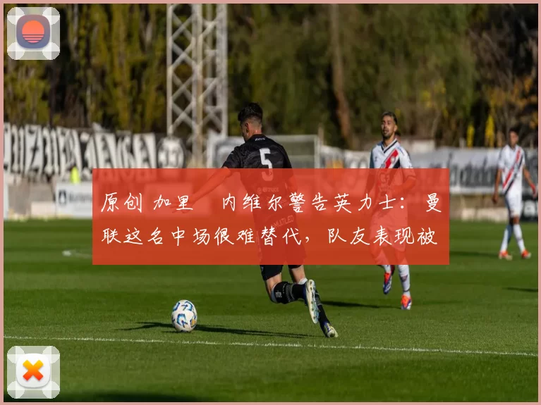 原创 加里・内维尔警告英力士：曼联这名中场很难替代，队友表现被赞 “离谱”
