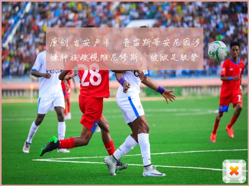 原创 吉安卢卡・普雷斯蒂安尼因涉嫌种族歧视维尼修斯，被欧足联禁赛