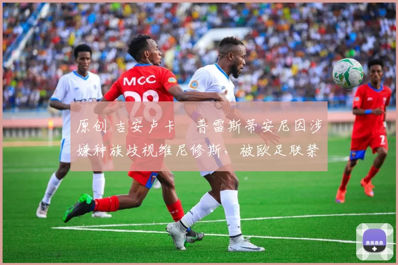 原创 吉安卢卡・普雷斯蒂安尼因涉嫌种族歧视维尼修斯,被欧足联禁赛