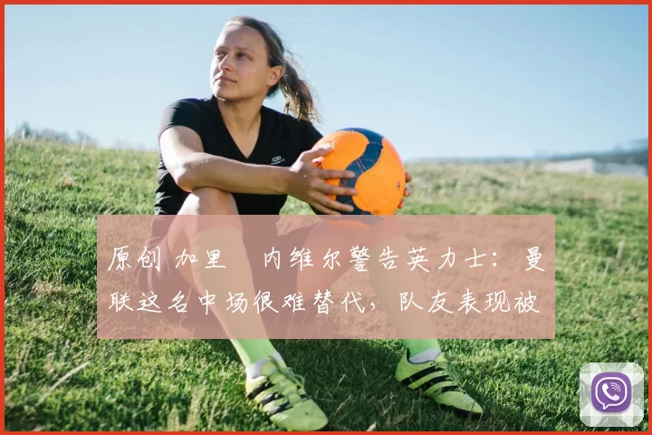 原创 加里・内维尔警告英力士:曼联这名中场很难替代,队友表现被赞 “离谱”