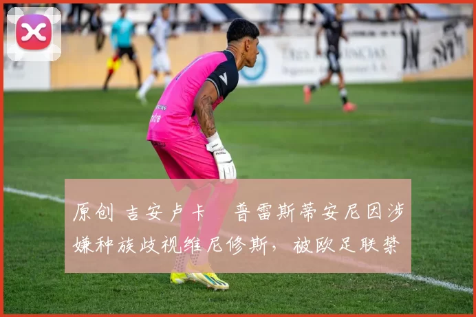 原创 吉安卢卡・普雷斯蒂安尼因涉嫌种族歧视维尼修斯，被欧足联禁赛