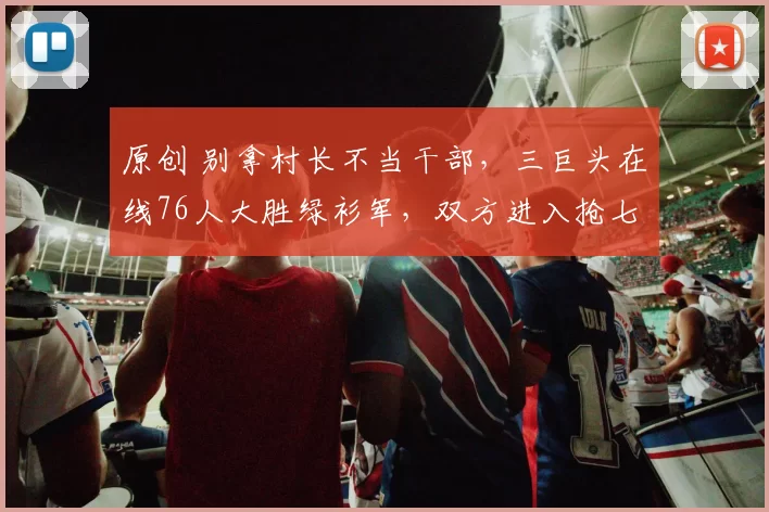 原创 别拿村长不当干部，三巨头在线76人大胜绿衫军，双方进入抢七大战